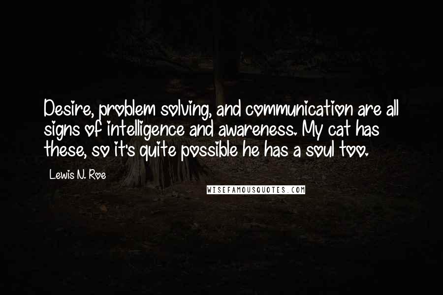 Lewis N. Roe Quotes: Desire, problem solving, and communication are all signs of intelligence and awareness. My cat has these, so it's quite possible he has a soul too.