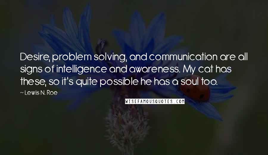 Lewis N. Roe Quotes: Desire, problem solving, and communication are all signs of intelligence and awareness. My cat has these, so it's quite possible he has a soul too.
