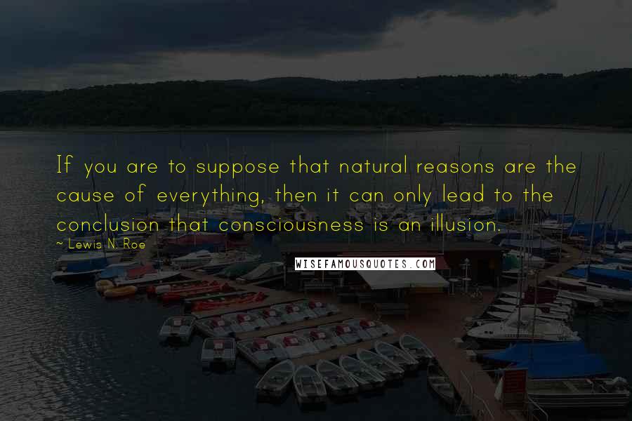 Lewis N. Roe Quotes: If you are to suppose that natural reasons are the cause of everything, then it can only lead to the conclusion that consciousness is an illusion.