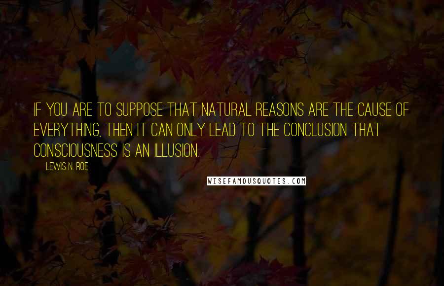 Lewis N. Roe Quotes: If you are to suppose that natural reasons are the cause of everything, then it can only lead to the conclusion that consciousness is an illusion.