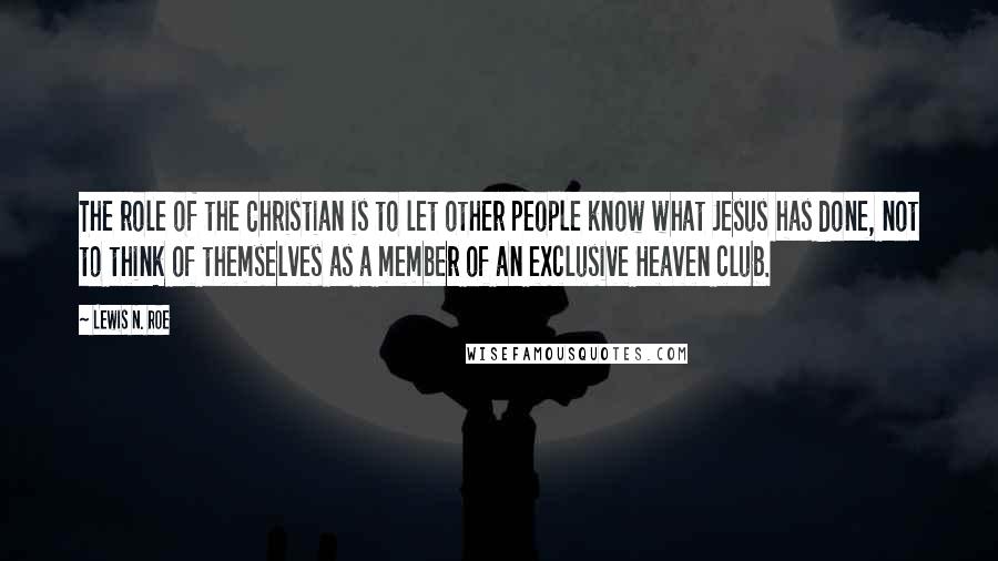 Lewis N. Roe Quotes: The role of the Christian is to let other people know what Jesus has done, not to think of themselves as a member of an exclusive Heaven club.