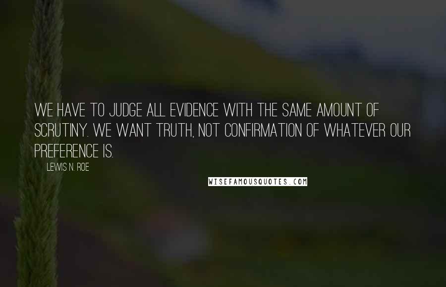 Lewis N. Roe Quotes: We have to judge all evidence with the same amount of scrutiny. We want truth, not confirmation of whatever our preference is.