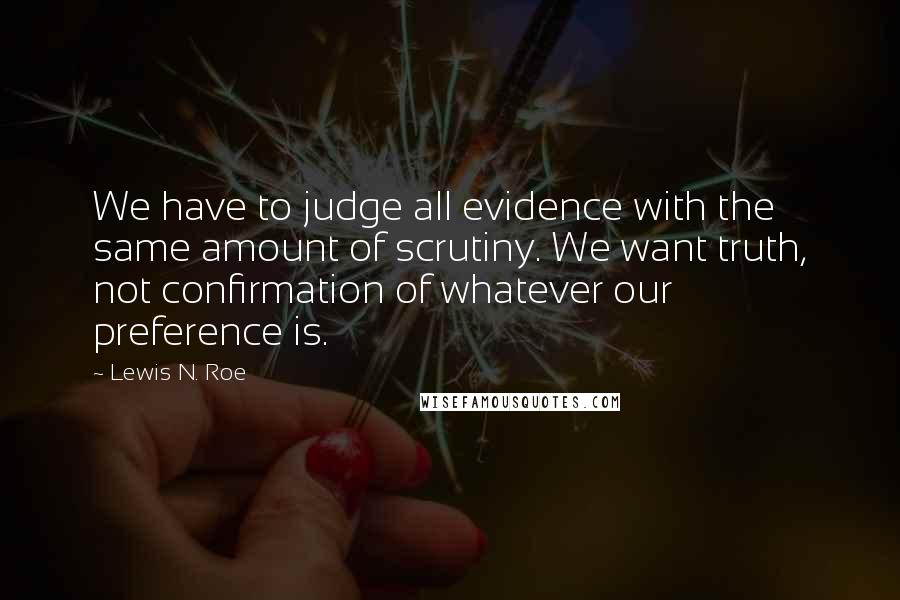 Lewis N. Roe Quotes: We have to judge all evidence with the same amount of scrutiny. We want truth, not confirmation of whatever our preference is.