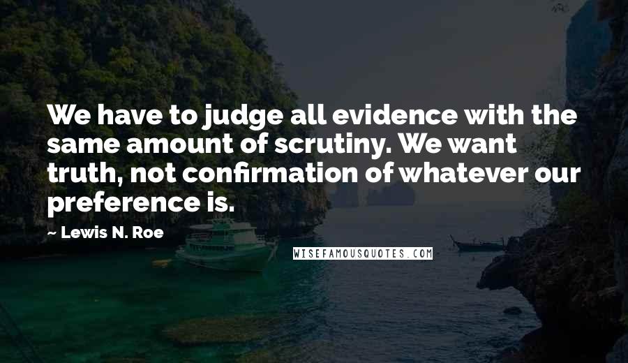 Lewis N. Roe Quotes: We have to judge all evidence with the same amount of scrutiny. We want truth, not confirmation of whatever our preference is.