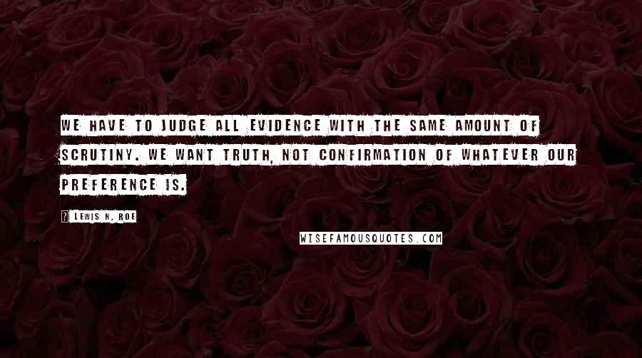 Lewis N. Roe Quotes: We have to judge all evidence with the same amount of scrutiny. We want truth, not confirmation of whatever our preference is.