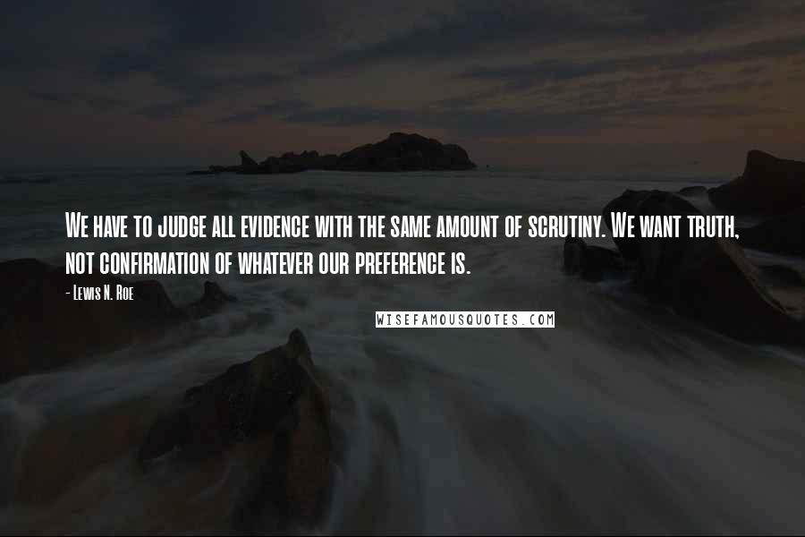 Lewis N. Roe Quotes: We have to judge all evidence with the same amount of scrutiny. We want truth, not confirmation of whatever our preference is.