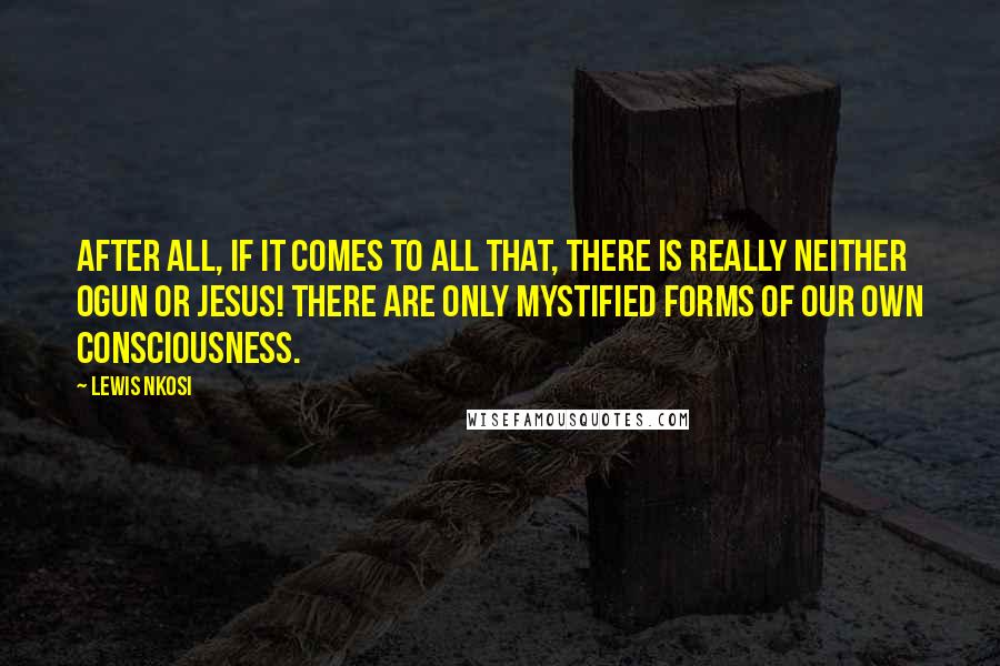 Lewis Nkosi Quotes: After all, if it comes to all that, there is really neither Ogun or Jesus! There are only mystified forms of our own consciousness.