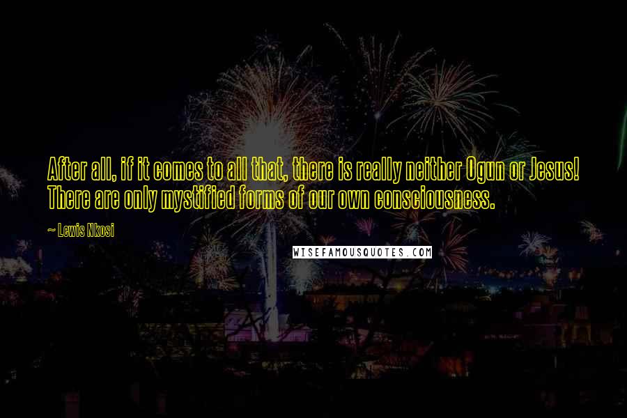 Lewis Nkosi Quotes: After all, if it comes to all that, there is really neither Ogun or Jesus! There are only mystified forms of our own consciousness.