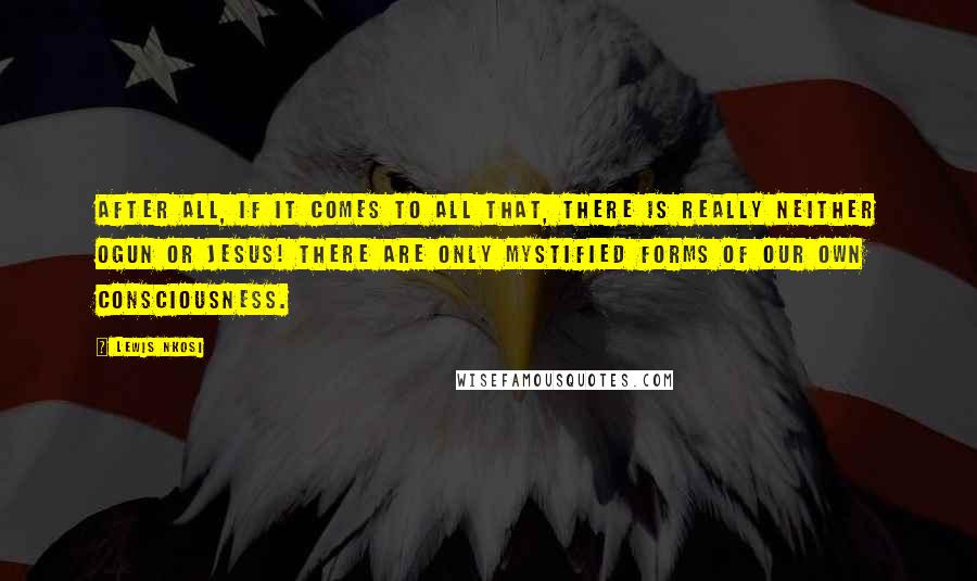 Lewis Nkosi Quotes: After all, if it comes to all that, there is really neither Ogun or Jesus! There are only mystified forms of our own consciousness.