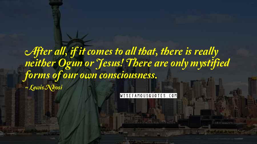 Lewis Nkosi Quotes: After all, if it comes to all that, there is really neither Ogun or Jesus! There are only mystified forms of our own consciousness.