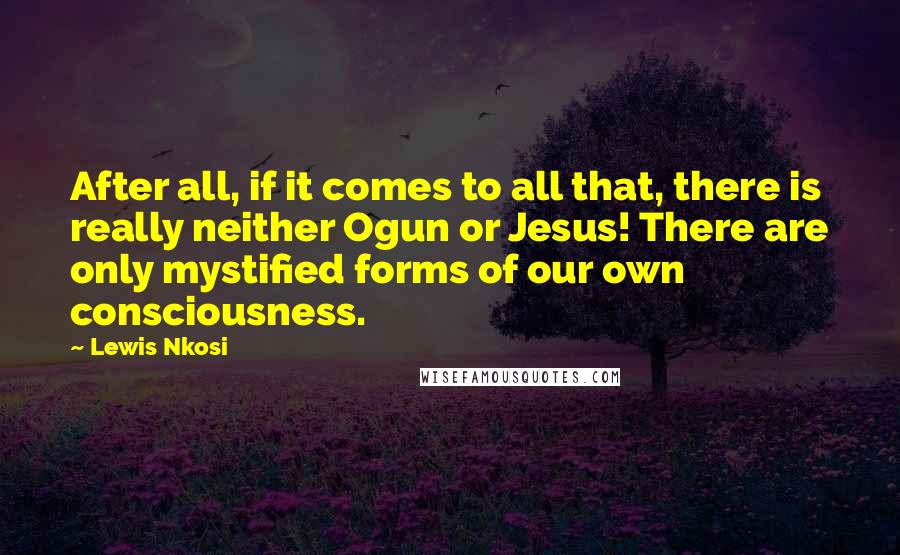 Lewis Nkosi Quotes: After all, if it comes to all that, there is really neither Ogun or Jesus! There are only mystified forms of our own consciousness.