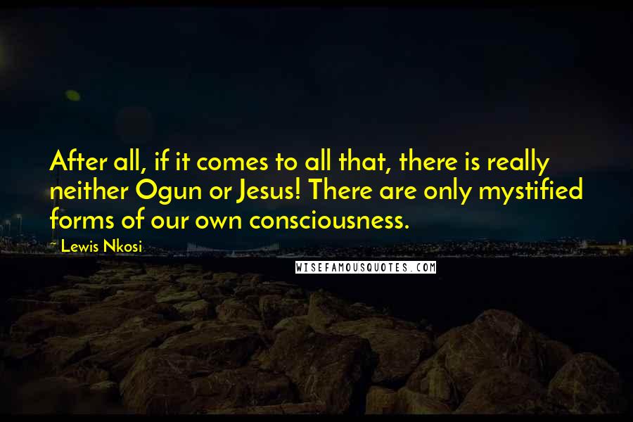 Lewis Nkosi Quotes: After all, if it comes to all that, there is really neither Ogun or Jesus! There are only mystified forms of our own consciousness.