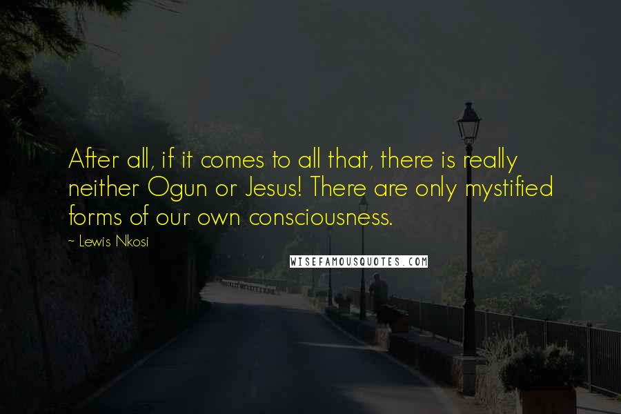 Lewis Nkosi Quotes: After all, if it comes to all that, there is really neither Ogun or Jesus! There are only mystified forms of our own consciousness.