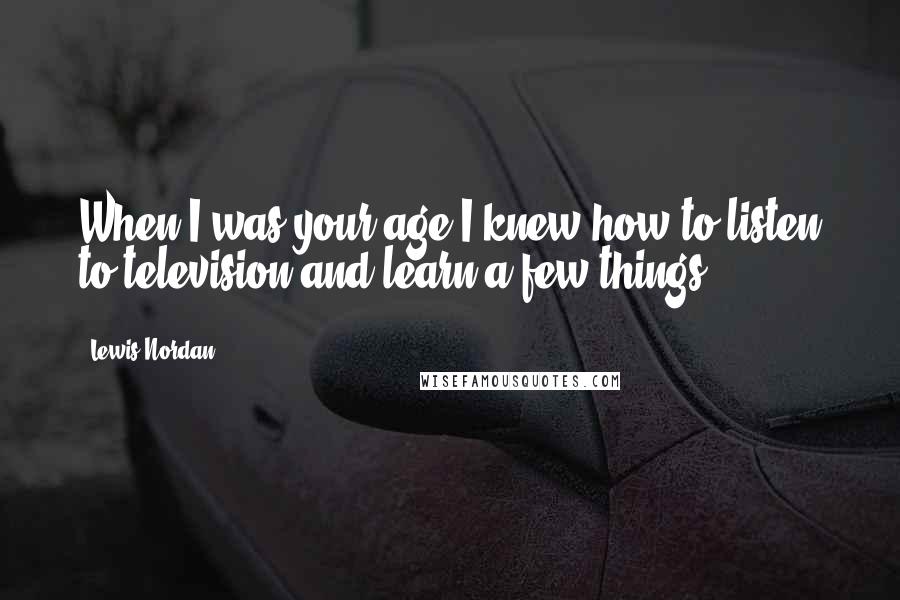 Lewis Nordan Quotes: When I was your age I knew how to listen to television and learn a few things.