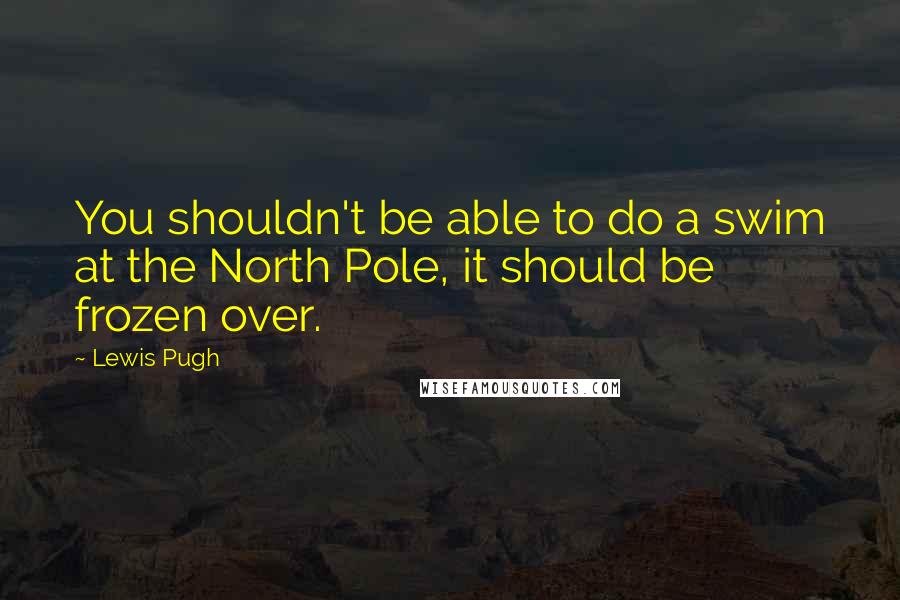 Lewis Pugh Quotes: You shouldn't be able to do a swim at the North Pole, it should be frozen over.