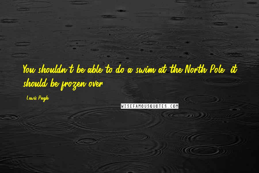 Lewis Pugh Quotes: You shouldn't be able to do a swim at the North Pole, it should be frozen over.