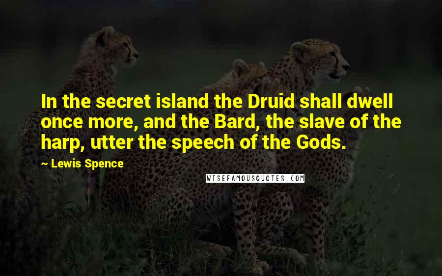 Lewis Spence Quotes: In the secret island the Druid shall dwell once more, and the Bard, the slave of the harp, utter the speech of the Gods.