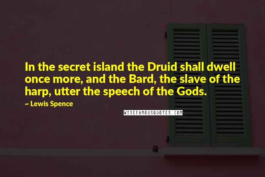 Lewis Spence Quotes: In the secret island the Druid shall dwell once more, and the Bard, the slave of the harp, utter the speech of the Gods.