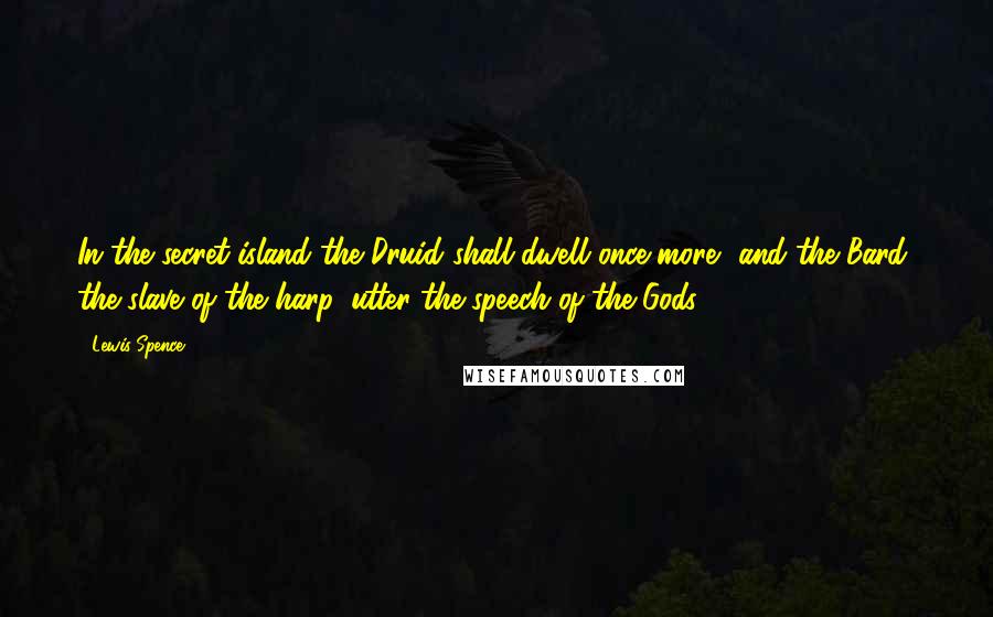 Lewis Spence Quotes: In the secret island the Druid shall dwell once more, and the Bard, the slave of the harp, utter the speech of the Gods.