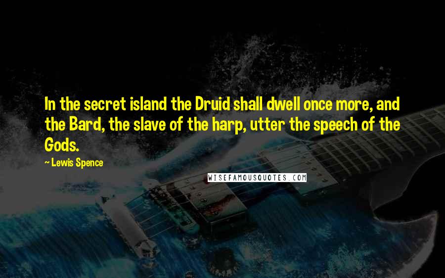Lewis Spence Quotes: In the secret island the Druid shall dwell once more, and the Bard, the slave of the harp, utter the speech of the Gods.