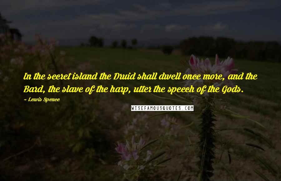 Lewis Spence Quotes: In the secret island the Druid shall dwell once more, and the Bard, the slave of the harp, utter the speech of the Gods.