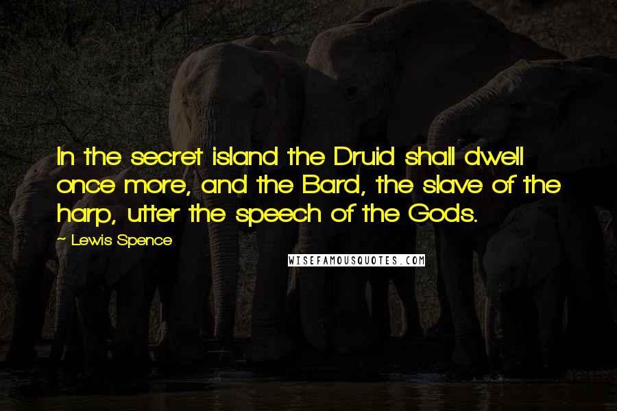 Lewis Spence Quotes: In the secret island the Druid shall dwell once more, and the Bard, the slave of the harp, utter the speech of the Gods.