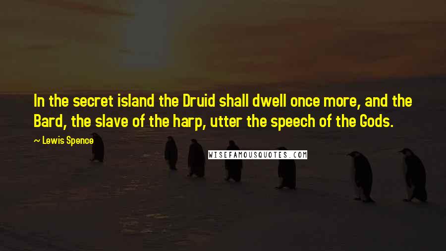 Lewis Spence Quotes: In the secret island the Druid shall dwell once more, and the Bard, the slave of the harp, utter the speech of the Gods.