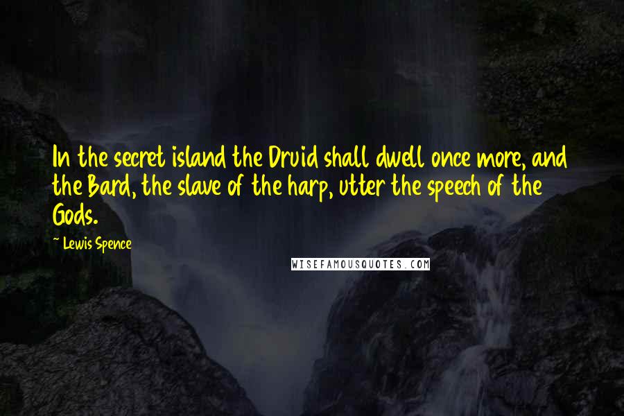 Lewis Spence Quotes: In the secret island the Druid shall dwell once more, and the Bard, the slave of the harp, utter the speech of the Gods.