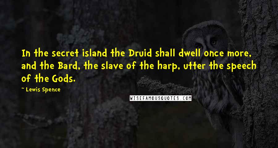 Lewis Spence Quotes: In the secret island the Druid shall dwell once more, and the Bard, the slave of the harp, utter the speech of the Gods.