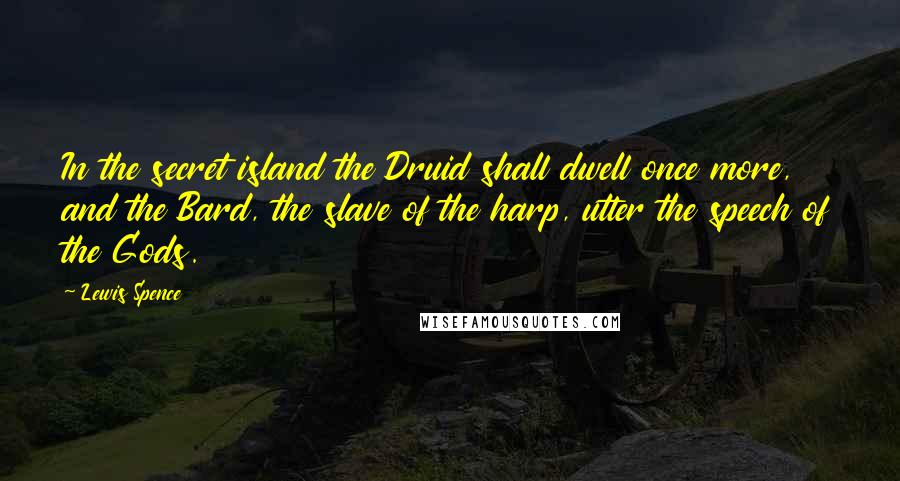 Lewis Spence Quotes: In the secret island the Druid shall dwell once more, and the Bard, the slave of the harp, utter the speech of the Gods.