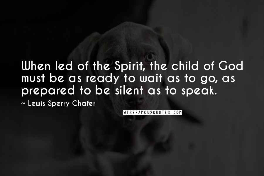 Lewis Sperry Chafer Quotes: When led of the Spirit, the child of God must be as ready to wait as to go, as prepared to be silent as to speak.