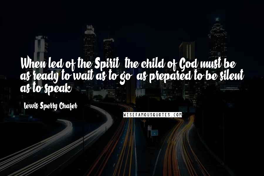 Lewis Sperry Chafer Quotes: When led of the Spirit, the child of God must be as ready to wait as to go, as prepared to be silent as to speak.