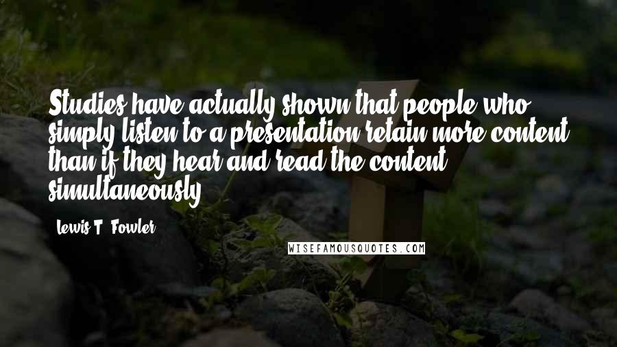 Lewis T. Fowler Quotes: Studies have actually shown that people who simply listen to a presentation retain more content than if they hear and read the content simultaneously.