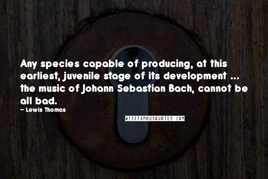 Lewis Thomas Quotes: Any species capable of producing, at this earliest, juvenile stage of its development ... the music of Johann Sebastian Bach, cannot be all bad.