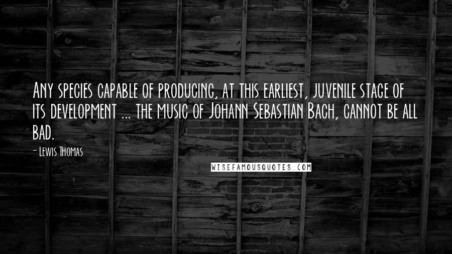 Lewis Thomas Quotes: Any species capable of producing, at this earliest, juvenile stage of its development ... the music of Johann Sebastian Bach, cannot be all bad.