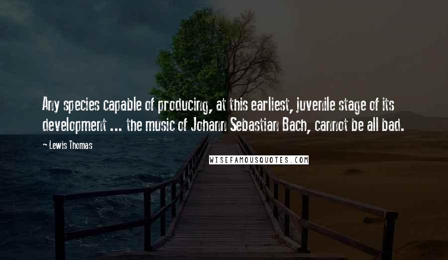 Lewis Thomas Quotes: Any species capable of producing, at this earliest, juvenile stage of its development ... the music of Johann Sebastian Bach, cannot be all bad.