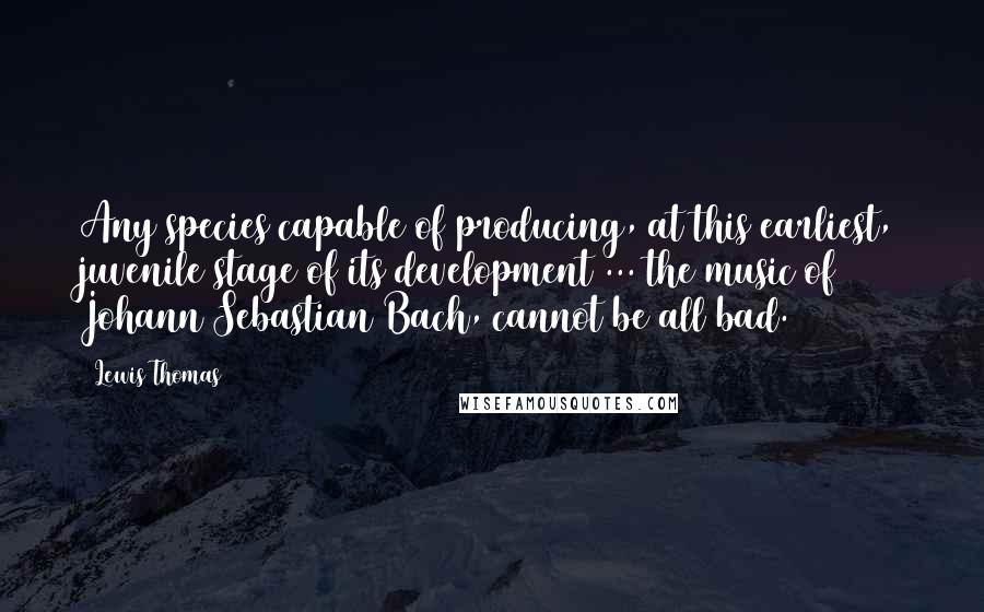 Lewis Thomas Quotes: Any species capable of producing, at this earliest, juvenile stage of its development ... the music of Johann Sebastian Bach, cannot be all bad.