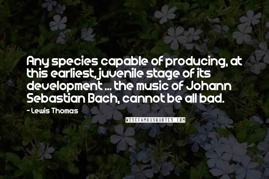 Lewis Thomas Quotes: Any species capable of producing, at this earliest, juvenile stage of its development ... the music of Johann Sebastian Bach, cannot be all bad.