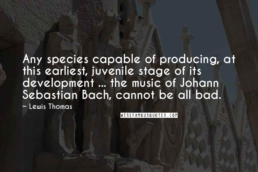 Lewis Thomas Quotes: Any species capable of producing, at this earliest, juvenile stage of its development ... the music of Johann Sebastian Bach, cannot be all bad.