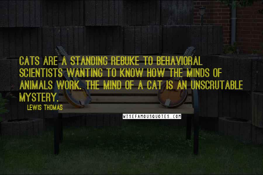 Lewis Thomas Quotes: Cats are a standing rebuke to behavioral scientists wanting to know how the minds of animals work. The mind of a cat is an unscrutable mystery.