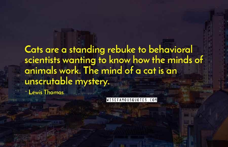 Lewis Thomas Quotes: Cats are a standing rebuke to behavioral scientists wanting to know how the minds of animals work. The mind of a cat is an unscrutable mystery.