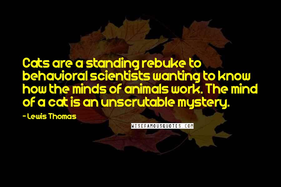 Lewis Thomas Quotes: Cats are a standing rebuke to behavioral scientists wanting to know how the minds of animals work. The mind of a cat is an unscrutable mystery.