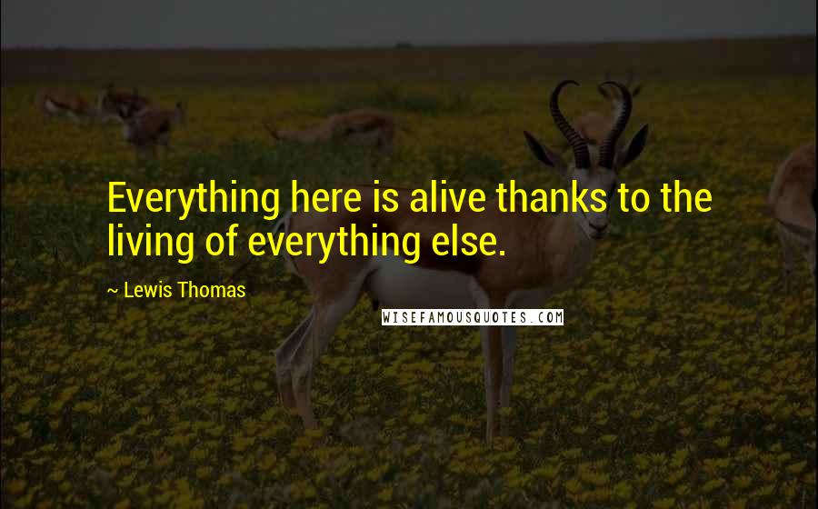 Lewis Thomas Quotes: Everything here is alive thanks to the living of everything else.
