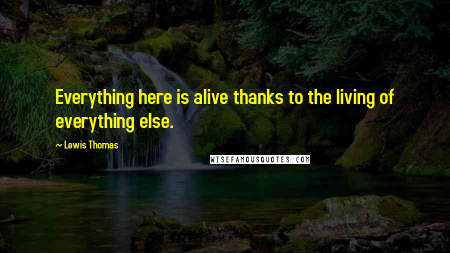 Lewis Thomas Quotes: Everything here is alive thanks to the living of everything else.