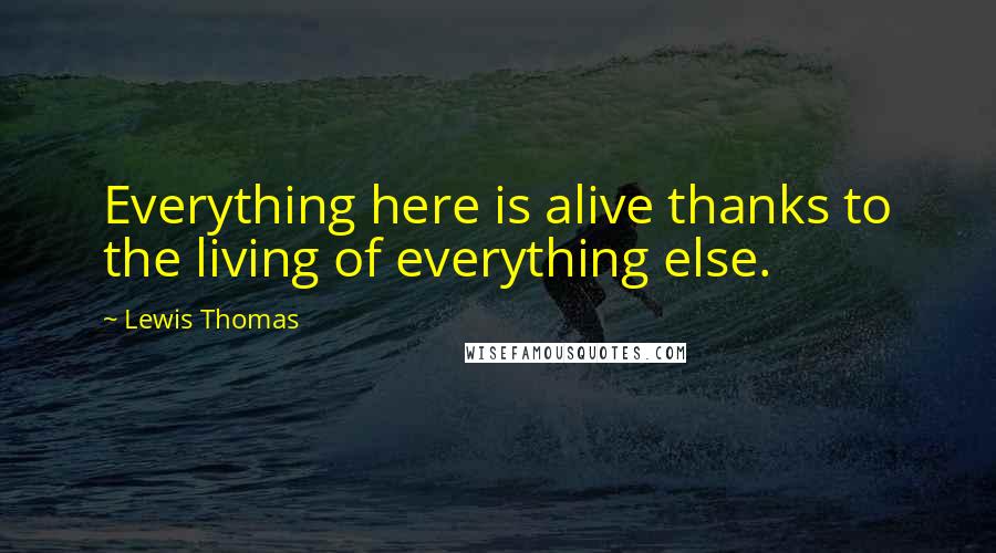 Lewis Thomas Quotes: Everything here is alive thanks to the living of everything else.