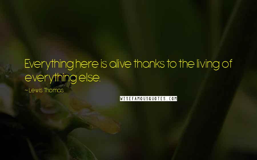 Lewis Thomas Quotes: Everything here is alive thanks to the living of everything else.