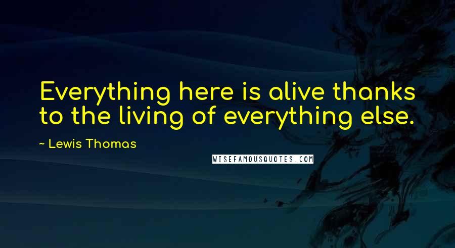 Lewis Thomas Quotes: Everything here is alive thanks to the living of everything else.