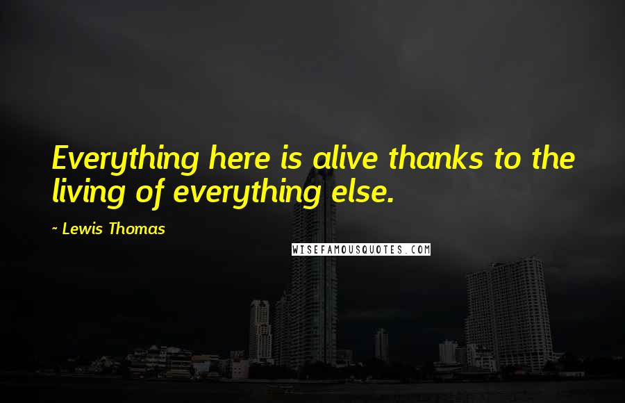 Lewis Thomas Quotes: Everything here is alive thanks to the living of everything else.