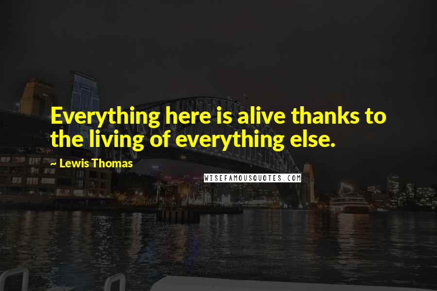 Lewis Thomas Quotes: Everything here is alive thanks to the living of everything else.