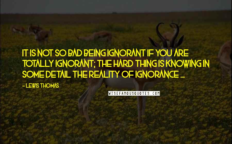 Lewis Thomas Quotes: It is not so bad being ignorant if you are totally ignorant; the hard thing is knowing in some detail the reality of ignorance ...